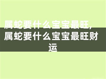 属蛇要什么宝宝最旺,属蛇要什么宝宝最旺财运