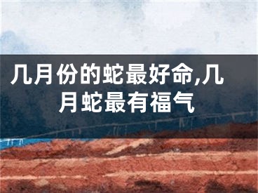 几月份的蛇最好命,几月蛇最有福气
