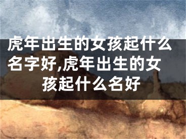 虎年出生的女孩起什么名字好,虎年出生的女孩起什么名好