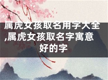 属虎女孩取名用字大全,属虎女孩取名字寓意好的字