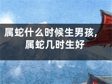 属蛇什么时候生男孩,属蛇几时生好