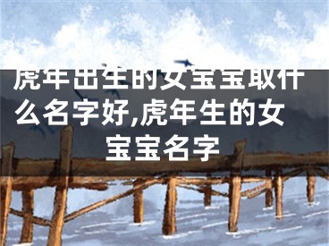 虎年出生的女宝宝取什么名字好,虎年生的女宝宝名字