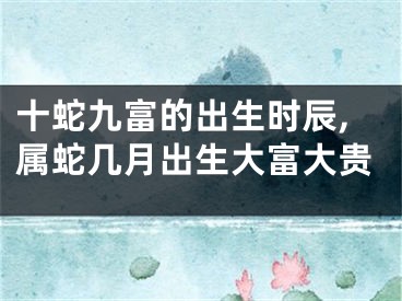 十蛇九富的出生时辰,属蛇几月出生大富大贵