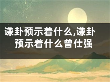 谦卦预示着什么,谦卦预示着什么曾仕强
