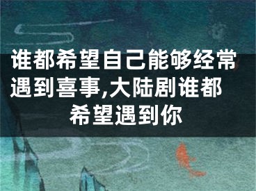 谁都希望自己能够经常遇到喜事,大陆剧谁都希望遇到你