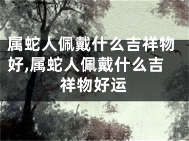 属蛇人佩戴什么吉祥物好,属蛇人佩戴什么吉祥物好运