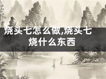 烧头七怎么做,烧头七烧什么东西