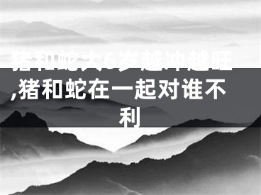 猪和蛇大6岁越冲越旺,猪和蛇在一起对谁不利