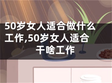 50岁女人适合做什么工作,50岁女人适合干啥工作