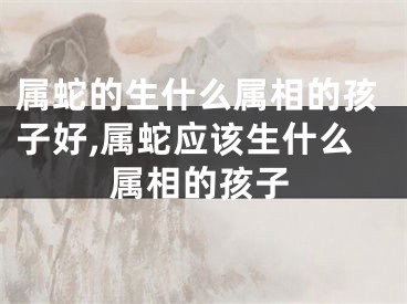 属蛇的生什么属相的孩子好,属蛇应该生什么属相的孩子