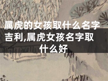 属虎的女孩取什么名字吉利,属虎女孩名字取什么好