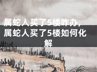 属蛇人买了5楼咋办,属蛇人买了5楼如何化解