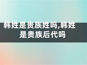 韩姓是贵族姓吗,韩姓是贵族后代吗