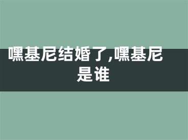 嘿基尼结婚了,嘿基尼是谁