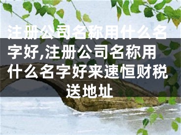 注册公司名称用什么名字好,注册公司名称用什么名字好来速恒财税送地址
