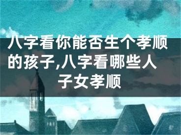 八字看你能否生个孝顺的孩子,八字看哪些人子女孝顺
