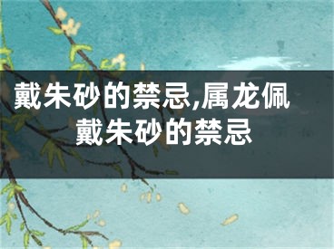 戴朱砂的禁忌,属龙佩戴朱砂的禁忌