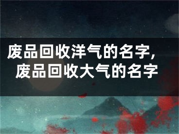 废品回收洋气的名字,废品回收大气的名字
