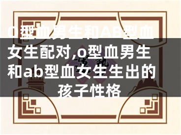O型血男生和AB型血女生配对,o型血男生和ab型血女生生出的孩子性格