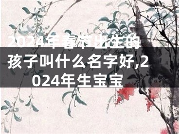 2024年春节出生的孩子叫什么名字好,2024年生宝宝