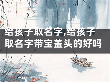 给孩子取名字,给孩子取名字带宝盖头的好吗