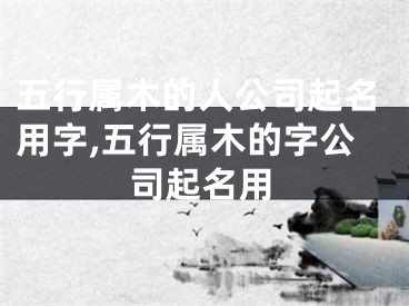 五行属木的人公司起名用字,五行属木的字公司起名用