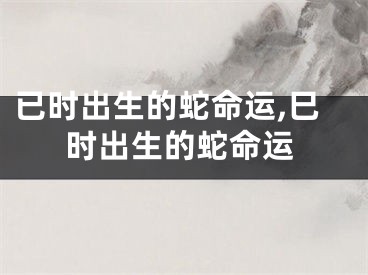 已时出生的蛇命运,巳时出生的蛇命运