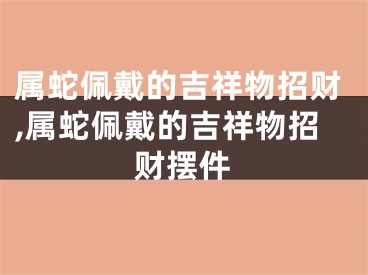 属蛇佩戴的吉祥物招财,属蛇佩戴的吉祥物招财摆件