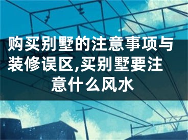 购买别墅的注意事项与装修误区,买别墅要注意什么风水
