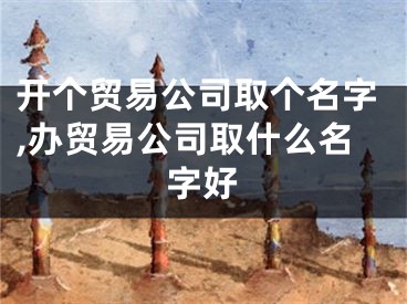 开个贸易公司取个名字,办贸易公司取什么名字好