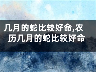 几月的蛇比较好命,农历几月的蛇比较好命
