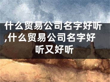 什么贸易公司名字好听,什么贸易公司名字好听又好听