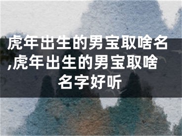 虎年出生的男宝取啥名,虎年出生的男宝取啥名字好听