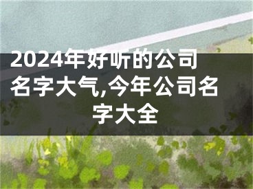 2024年好听的公司名字大气,今年公司名字大全