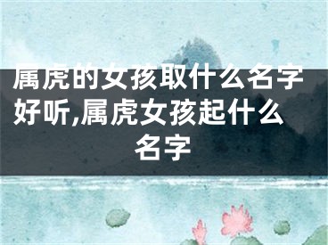 属虎的女孩取什么名字好听,属虎女孩起什么名字