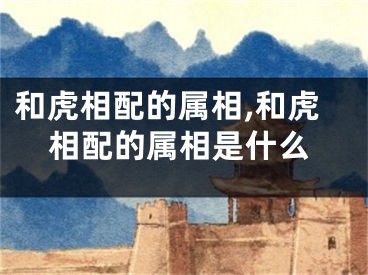 和虎相配的属相,和虎相配的属相是什么