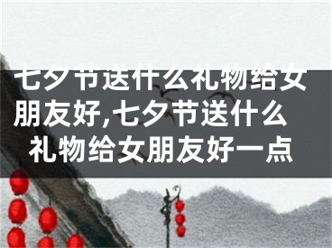 七夕节送什么礼物给女朋友好,七夕节送什么礼物给女朋友好一点
