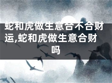 蛇和虎做生意合不合财运,蛇和虎做生意合财吗