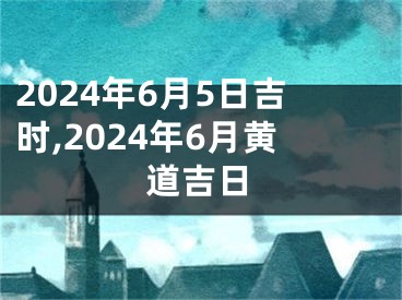 2024年6月5日吉时,2024年6月黄道吉日