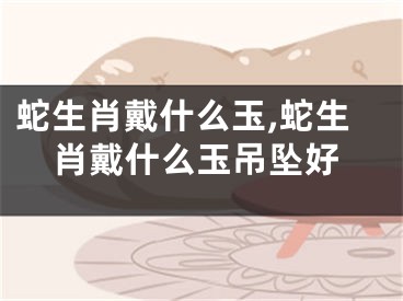 蛇生肖戴什么玉,蛇生肖戴什么玉吊坠好