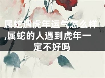属蛇遇虎年运气怎么样,属蛇的人遇到虎年一定不好吗