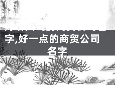好听大气的商贸公司名字,好一点的商贸公司名字