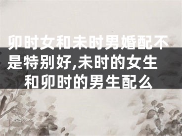 卯时女和未时男婚配不是特别好,未时的女生和卯时的男生配么