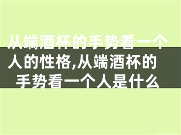 从端酒杯的手势看一个人的性格,从端酒杯的手势看一个人是什么