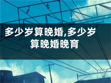 多少岁算晚婚,多少岁算晚婚晚育