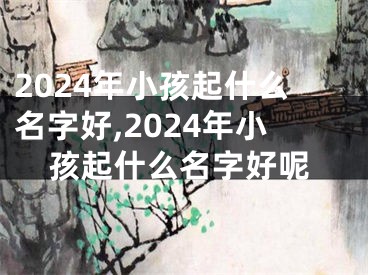 2024年小孩起什么名字好,2024年小孩起什么名字好呢