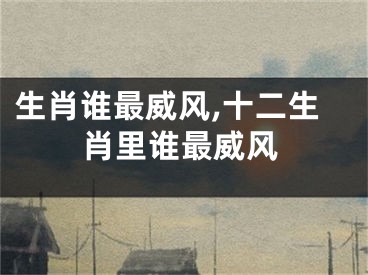 生肖谁最威风,十二生肖里谁最威风
