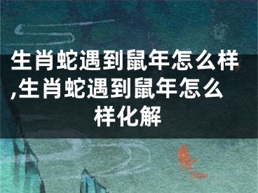 生肖蛇遇到鼠年怎么样,生肖蛇遇到鼠年怎么样化解