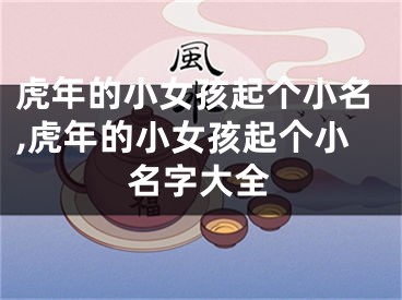 虎年的小女孩起个小名,虎年的小女孩起个小名字大全