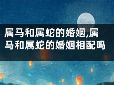 属马和属蛇的婚姻,属马和属蛇的婚姻相配吗